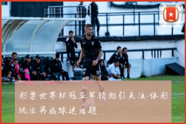 彩票世界杯冠亚军猜测引关注 体彩玩法再成球迷话题