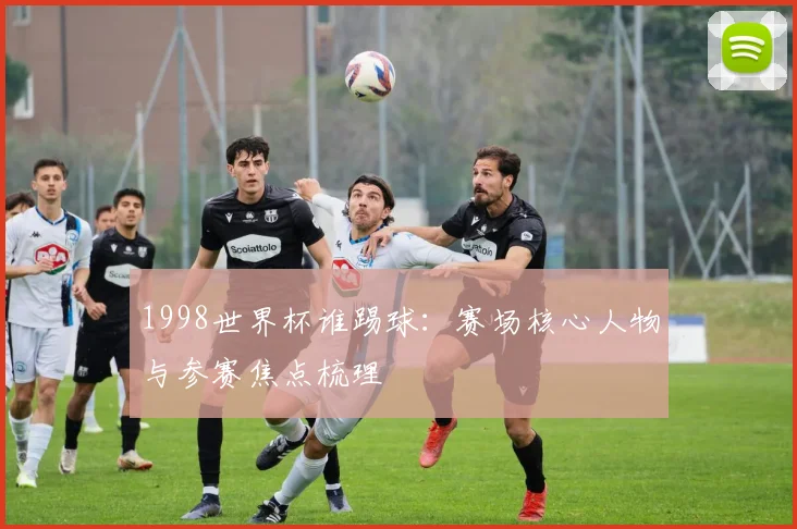 1998世界杯谁踢球:赛场核心人物与参赛焦点梳理