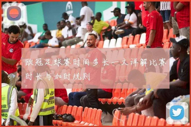 欧冠足球赛时间多长一文详解比赛时长与加时规则