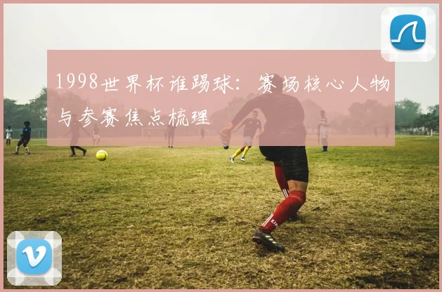 1998世界杯谁踢球：赛场核心人物与参赛焦点梳理