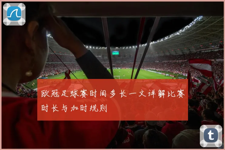欧冠足球赛时间多长一文详解比赛时长与加时规则